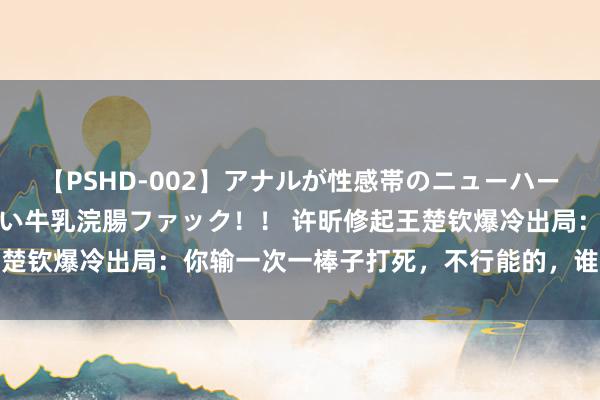 【PSHD-002】アナルが性感帯のニューハーフ美女が泣くまでやめない牛乳浣腸ファック！！ 许昕修起王楚钦爆冷出局：你输一次一棒子打死，不行能的，谁还没输过球