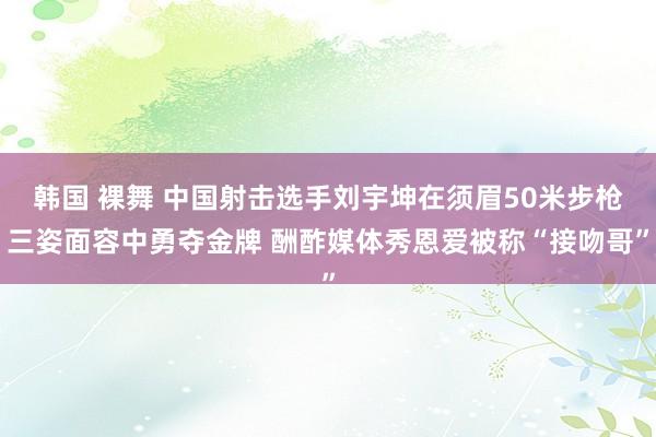 韩国 裸舞 中国射击选手刘宇坤在须眉50米步枪三姿面容中勇夺金牌 酬酢媒体秀恩爱被称“接吻哥”