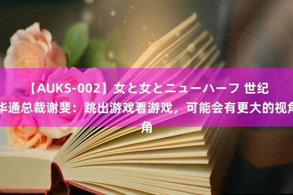 【AUKS-002】女と女とニューハーフ 世纪华通总裁谢斐：跳出游戏看游戏，可能会有更大的视角