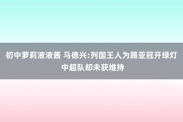 初中萝莉液液酱 马德兴:列国王人为踢亚冠开绿灯 中超队却未获维持