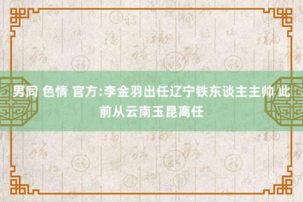 男同 色情 官方:李金羽出任辽宁铁东谈主主帅 此前从云南玉昆离任