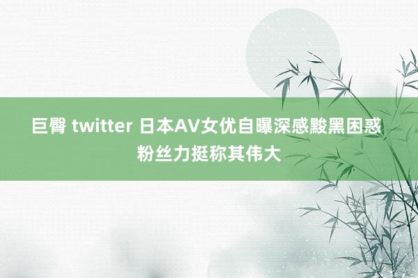 巨臀 twitter 日本AV女优自曝深感黢黑困惑 粉丝力挺称其伟大