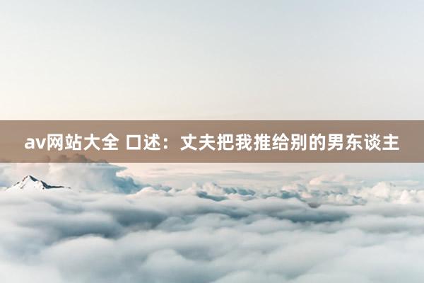 av网站大全 口述：丈夫把我推给别的男东谈主