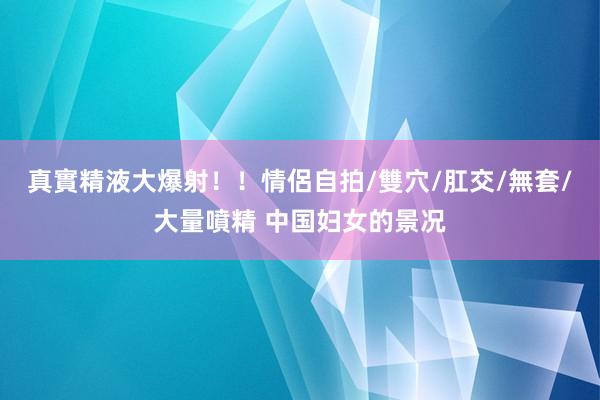 真實精液大爆射！！情侶自拍/雙穴/肛交/無套/大量噴精 中国妇女的景况