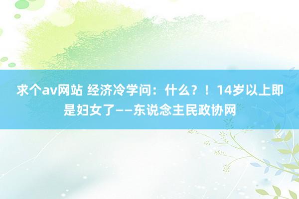 求个av网站 经济冷学问：什么？！14岁以上即是妇女了——东说念主民政协网