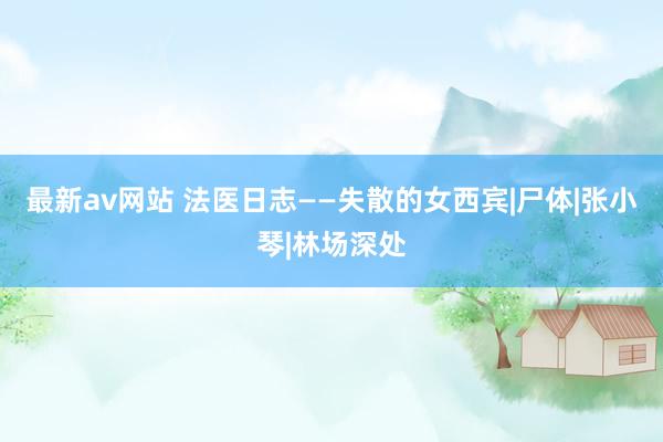 最新av网站 法医日志——失散的女西宾|尸体|张小琴|林场深处