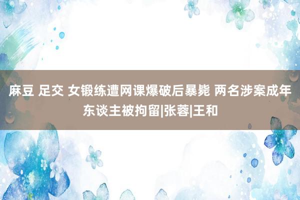 麻豆 足交 女锻练遭网课爆破后暴毙 两名涉案成年东谈主被拘留|张蓉|王和