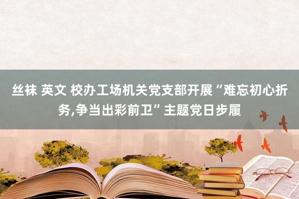 丝袜 英文 校办工场机关党支部开展“难忘初心折务，争当出彩前卫”主题党日步履