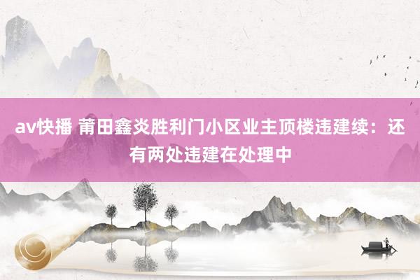 av快播 莆田鑫炎胜利门小区业主顶楼违建续：还有两处违建在处理中