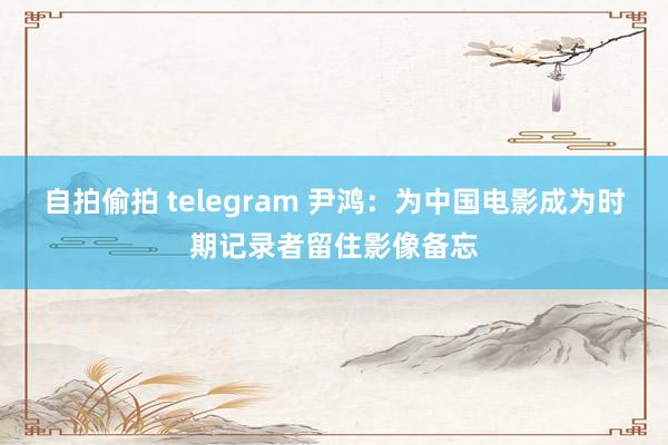 自拍偷拍 telegram 尹鸿：为中国电影成为时期记录者留住影像备忘