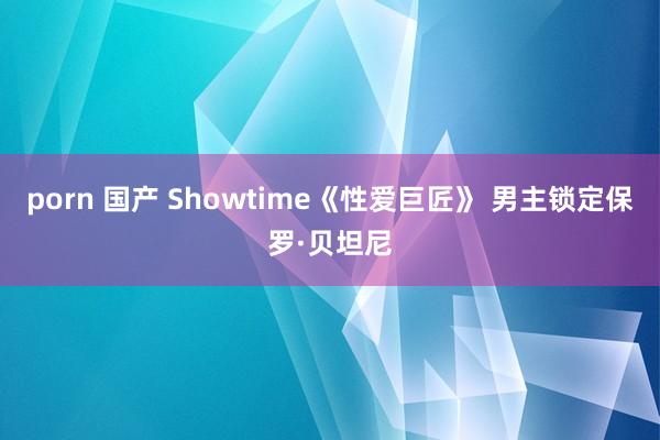 porn 国产 Showtime《性爱巨匠》 男主锁定保罗·贝坦尼