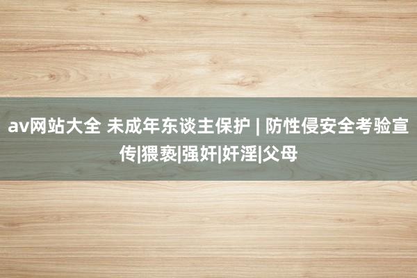 av网站大全 未成年东谈主保护 | 防性侵安全考验宣传|猥亵|强奸|奸淫|父母