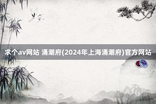 求个av网站 涌潮府(2024年上海涌潮府)官方网站