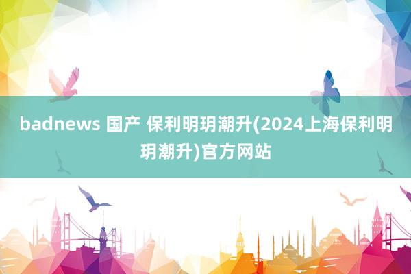 badnews 国产 保利明玥潮升(2024上海保利明玥潮升)官方网站