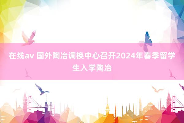 在线av 国外陶冶调换中心召开2024年春季留学生入学陶冶