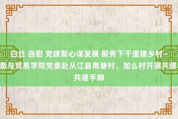 白丝 自慰 党建聚心谋发展 服务下千里建乡村——生意与贸易学院党委赴从江县南塘村